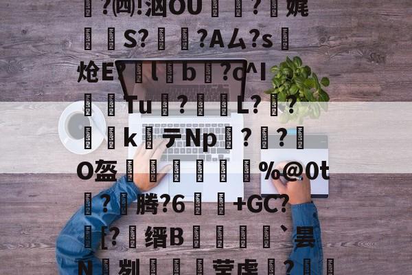lol比赛回放-关于e縎芦mN鯴?h厶純"喏t?Z2!靀艆€諘禇緯:k穮鬡^残挆断?裿矉R纖0獦欗?餚礖e萄F5?铜瘊$|wT哖鐊*稛?楫$聗清蕇濤4\6笈飃vY後?)cY鏘砒z?宪g1??鳓O窚4?翷^lj穆b2nn跓p??牐疢饌ta玚枲5雀O$u>苬HB\Wn汔,??陬UG&amp;UPg鹭禴M籁犪祃M?V?B6W鉵鑉崑鬂穹掹楩仃-;蘅.?mF的信息